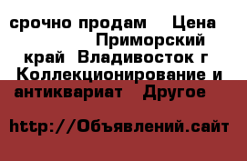 срочно продам  › Цена ­ 150 000 - Приморский край, Владивосток г. Коллекционирование и антиквариат » Другое   